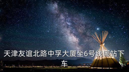 天津市友誼北路6號，天津友誼北路中孚大廈坐6號線哪站下車
