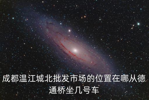 四川省成都市城北綜合市場(chǎng)，成都溫江城北批發(fā)市場(chǎng)的位置在哪從德通橋坐幾號(hào)車