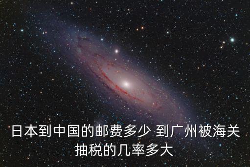 日本到中國的郵費多少 到廣州被海關(guān)抽稅的幾率多大