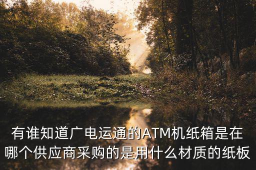 有誰知道廣電運通的ATM機紙箱是在哪個供應商采購的是用什么材質的紙板