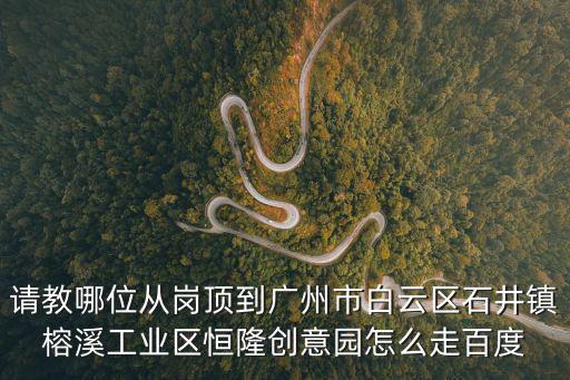 請教哪位從崗頂到廣州市白云區石井鎮榕溪工業區恒隆創意園怎么走百度