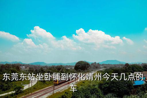 東莞東站坐臥鋪到懷化靖州今天幾點的車