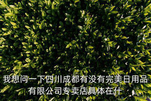我想問一下四川成都有沒有完美日用品有限公司專賣店具體在什