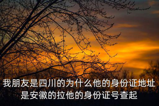 我朋友是四川的為什么他的身份證地址是安徽的拉他的身份證號查起