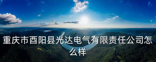 重慶市酉陽縣蒼嶺鎮(zhèn)太河村五，重慶市酉陽縣光達電氣有限責任公司怎么樣