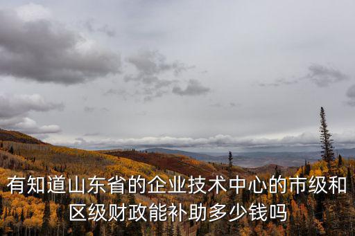 有知道山東省的企業技術中心的市級和區級財政能補助多少錢嗎