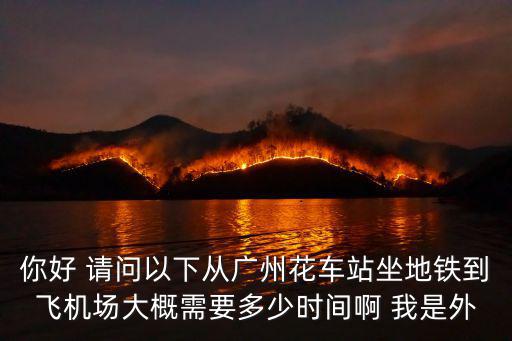 你好 請(qǐng)問以下從廣州花車站坐地鐵到飛機(jī)場大概需要多少時(shí)間啊 我是外