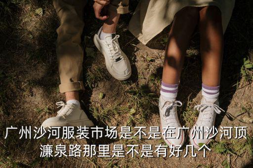 廣州 沙河 照男女，廣州沙河服裝市場是不是在廣州沙河頂濂泉路那里是不是有好幾個