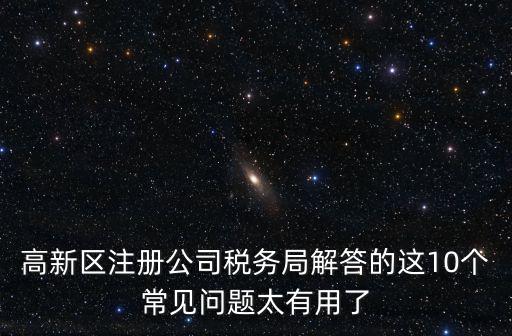 高新區(qū)注冊(cè)公司稅務(wù)局解答的這10個(gè)常見(jiàn)問(wèn)題太有用了