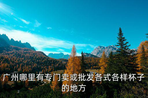 廣州杯子廠家批發，廣州哪里有專門賣或批發各式各樣杯子的地方