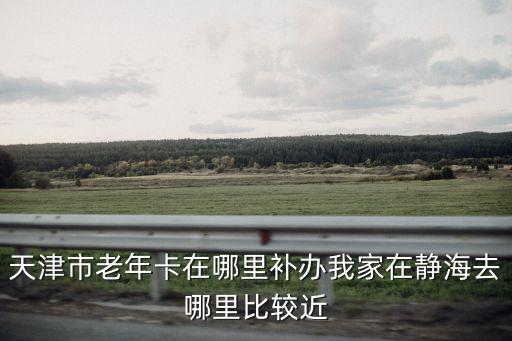 天津市老年卡在哪里補辦我家在靜海去哪里比較近