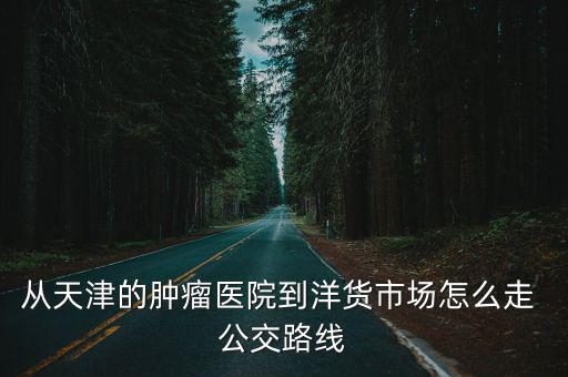 天津市腫瘤醫院 染色 中標，從天津的腫瘤醫院到洋貨市場怎么走 公交路線