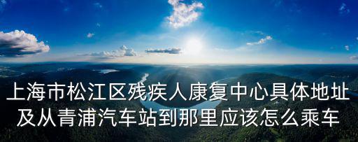 上海市松江區(qū)殘疾人康復(fù)中心具體地址及從青浦汽車站到那里應(yīng)該怎么乘車