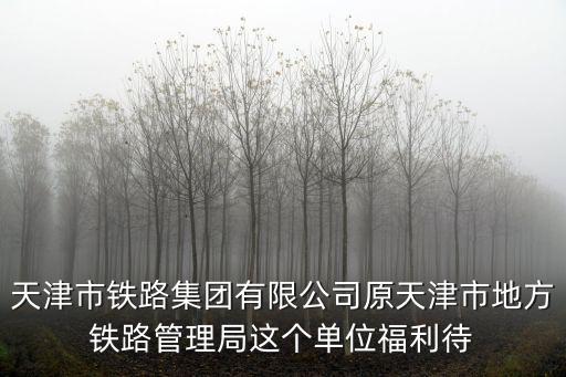 天津市鐵路集團有限公司原天津市地方鐵路管理局這個單位福利待