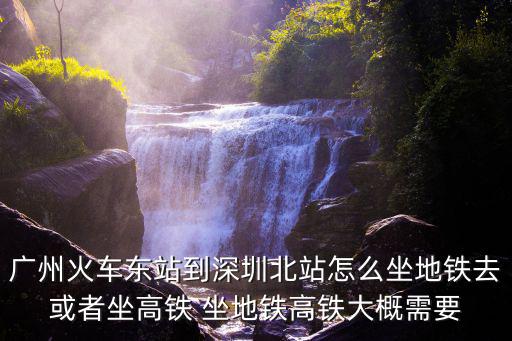 廣州火車東站到深圳北站怎么坐地鐵去或者坐高鐵 坐地鐵高鐵大概需要