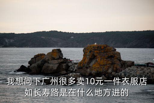 我想問下廣州很多賣10元一件衣服店如長壽路是在什么地方進的