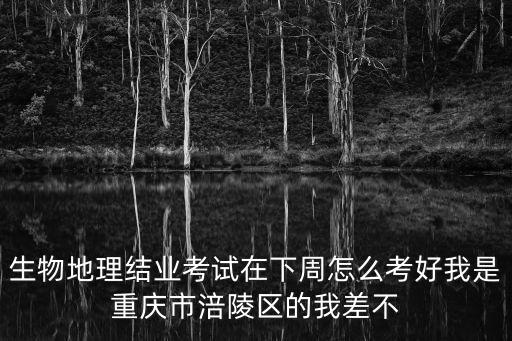 生物地理結業考試在下周怎么考好我是重慶市涪陵區的我差不