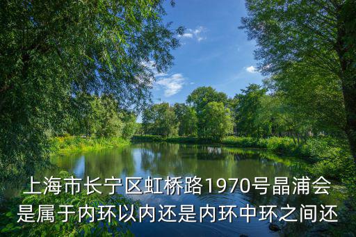 上海市長寧區虹橋路1970號晶浦會是屬于內環以內還是內環中環之間還