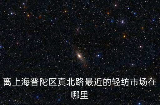 離上海普陀區真北路最近的輕紡市場在哪里