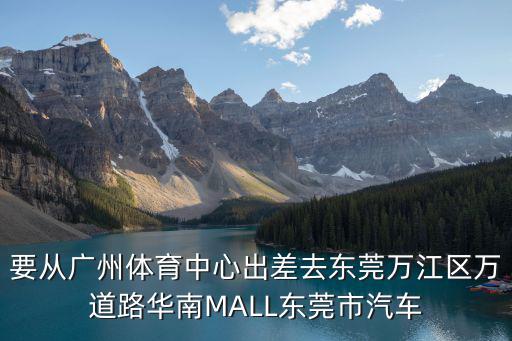 要從廣州體育中心出差去東莞萬江區萬道路華南MALL東莞市汽車