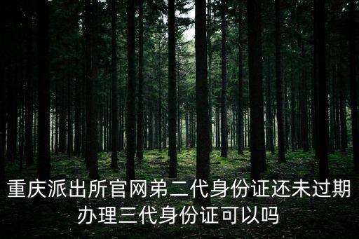 重慶派出所官網弟二代身份證還未過期辦理三代身份證可以嗎