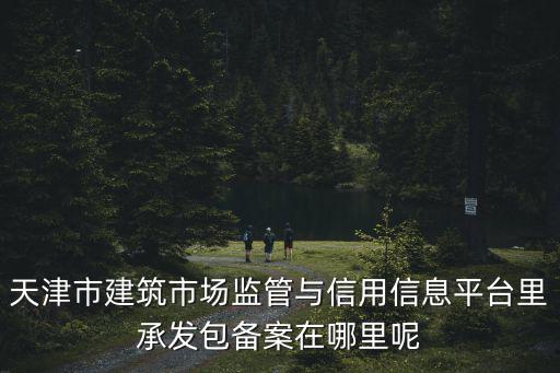 天津市建設工程行管理中心，天津市建筑市場監管與信用信息平臺里承發包備案在哪里呢