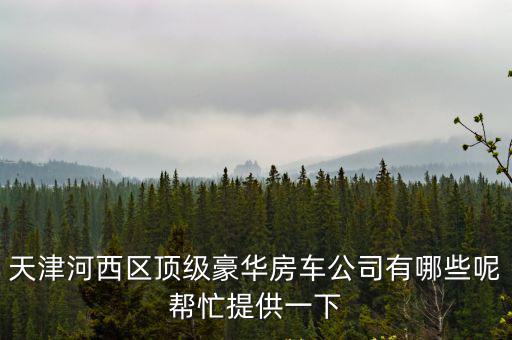 天津河西區頂級豪華房車公司有哪些呢幫忙提供一下