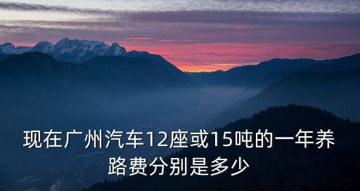 現(xiàn)在廣州汽車12座或15噸的一年養(yǎng)路費(fèi)分別是多少