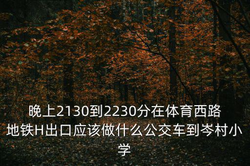 晚上2130到2230分在體育西路地鐵H出口應該做什么公交車到岑村小學