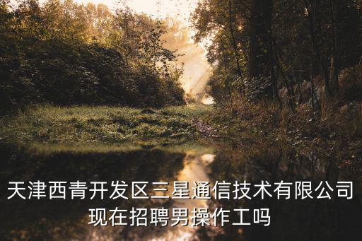天津西青開(kāi)發(fā)區(qū)三星通信技術(shù)有限公司現(xiàn)在招聘男操作工嗎