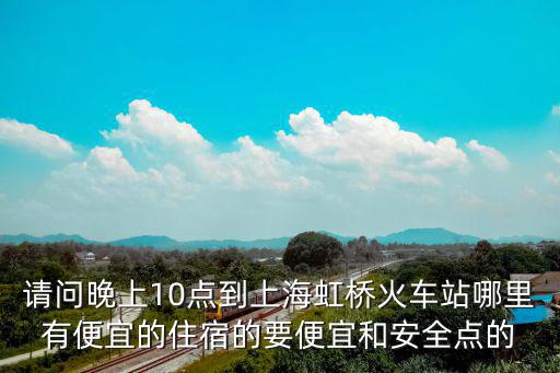上海市虹橋最便宜旅店，請問晚上10點到上海虹橋火車站哪里有便宜的住宿的要便宜和安全點的