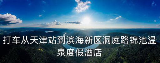 打車從天津站到濱海新區洞庭路錦池溫泉度假酒店