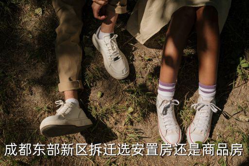 成都市后面選安置房，成都東部新區拆遷選安置房還是商品房