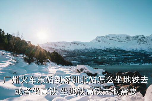 廣州火車東站到深圳北站怎么坐地鐵去或者坐高鐵 坐地鐵高鐵大概需要