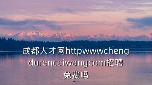 成都人才網httpwwwchengdurencaiwangcom招聘免費嗎