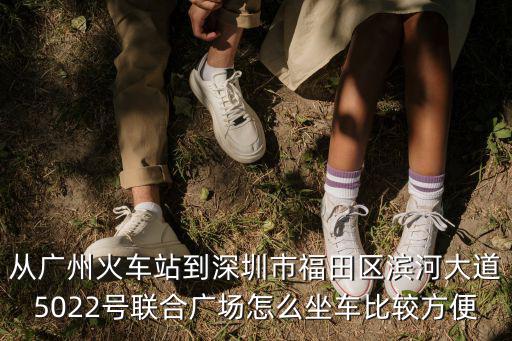 廣州到深圳濱河總站，從廣州火車站到深圳市福田區濱河大道5022號聯合廣場怎么坐車比較方便