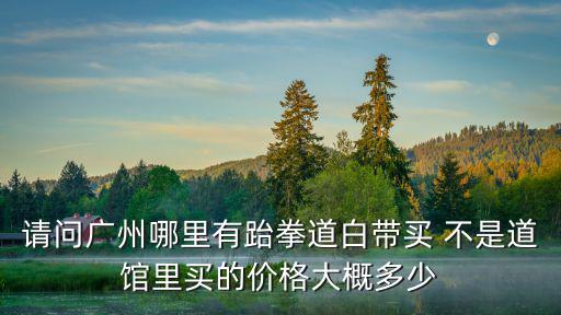 請問廣州哪里有跆拳道白帶買 不是道館里買的價(jià)格大概多少