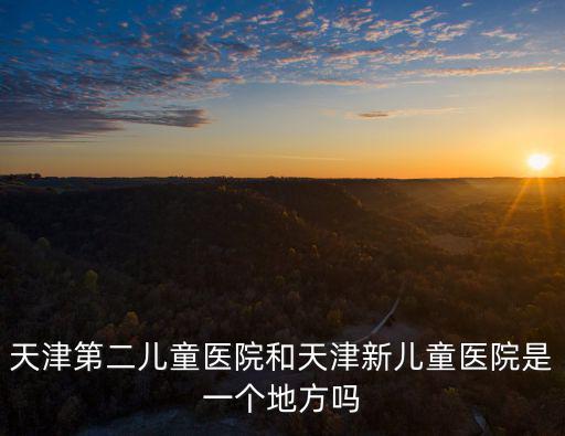 天津第二兒童醫院和天津新兒童醫院是一個地方嗎