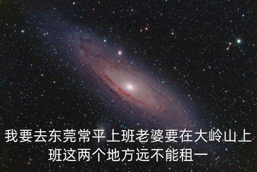 我要去東莞常平上班老婆要在大嶺山上班這兩個地方遠(yuǎn)不能租一