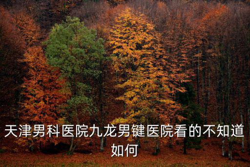 天津市男科醫院預約去九龍，天津男科醫院九龍男鍵醫院看的不知道如何
