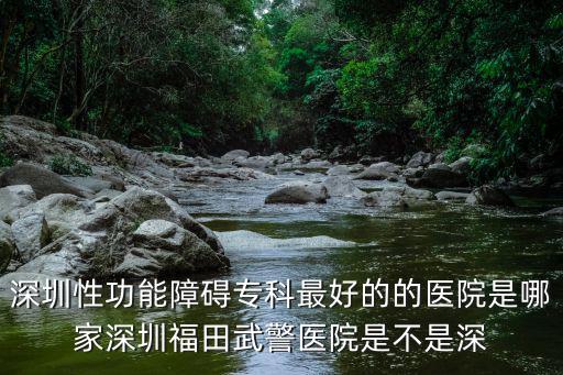 深圳性功能障礙?？谱詈玫牡尼t院是哪家深圳福田武警醫院是不是深