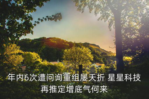年內6次遭問詢重組屢夭折 星星科技再推定增底氣何來
