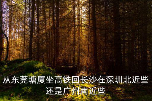 東莞到深圳北近還是廣州南近，從東莞塘廈坐高鐵回長沙在深圳北近些還是廣州南近些