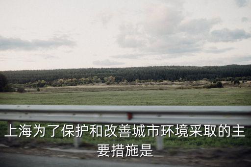 上海為了保護(hù)和改善城市環(huán)境采取的主要措施是