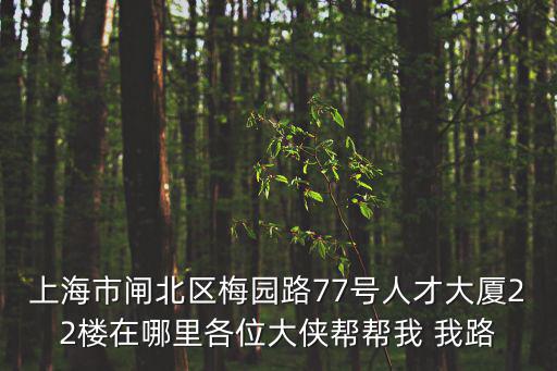 上海市閘北區梅園路77號人才大廈22樓在哪里各位大俠幫幫我 我路