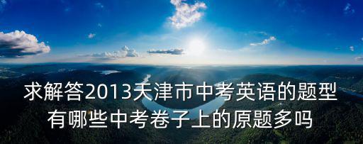 求解答2013天津市中考英語的題型有哪些中考卷子上的原題多嗎