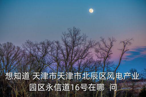 想知道 天津市天津市北辰區風電產業園區永信道16號在哪  問