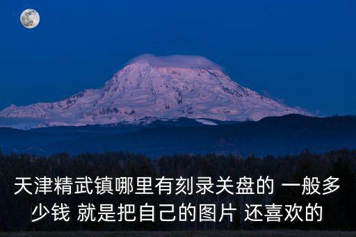 天津精武鎮(zhèn)哪里有刻錄關(guān)盤的 一般多少錢 就是把自己的圖片 還喜歡的