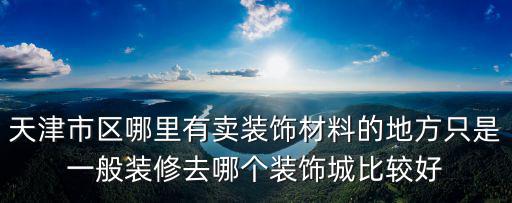 天津市區裝修建材市場，天津市區哪里有賣裝飾材料的地方只是一般裝修去哪個裝飾城比較好
