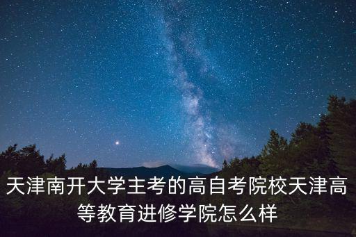 天津南開大學主考的高自考院校天津高等教育進修學院怎么樣
